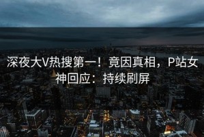 深夜大V热搜第一！竟因真相，P站女神回应：持续刷屏