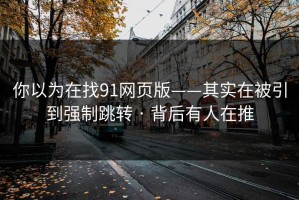 你以为在找91网页版——其实在被引到强制跳转 · 背后有人在推