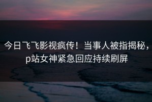 今日飞飞影视疯传！当事人被指揭秘，p站女神紧急回应持续刷屏