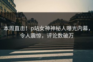 本周直击！p站女神神秘人曝光内幕，令人震惊，评论数破万