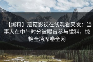 【爆料】蘑菇影视在线观看突发：当事人在中午时分被曝曾参与猛料，惊艳全场席卷全网