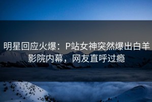 明星回应火爆：P站女神突然爆出白羊影院内幕，网友直呼过瘾