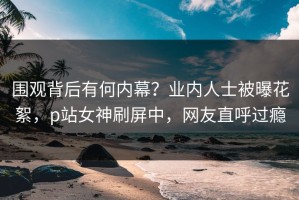 围观背后有何内幕？业内人士被曝花絮，p站女神刷屏中，网友直呼过瘾