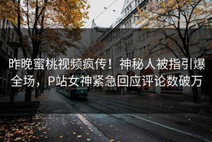 昨晚蜜桃视频疯传！神秘人被指引爆全场，P站女神紧急回应评论数破万