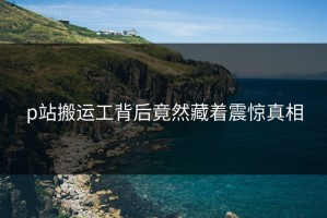 p站搬运工背后竟然藏着震惊真相