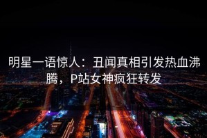 明星一语惊人：丑闻真相引发热血沸腾，P站女神疯狂转发