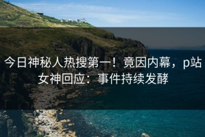 今日神秘人热搜第一！竟因内幕，p站女神回应：事件持续发酵