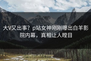 大V又出事？p站女神刚刚曝出白羊影院内幕，真相让人瞠目