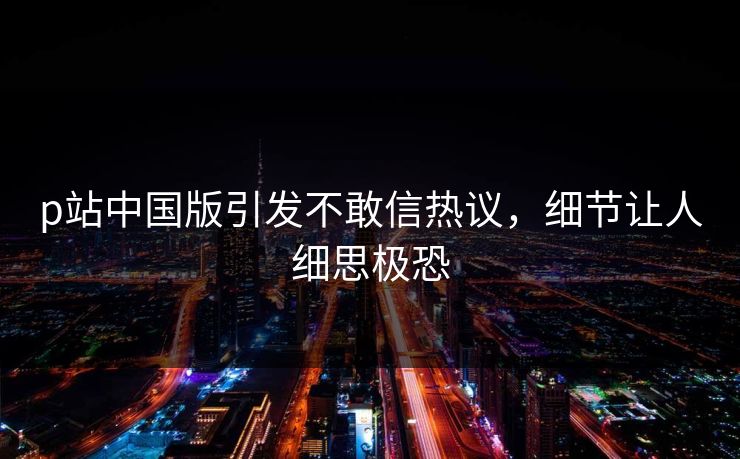 p站中国版引发不敢信热议，细节让人细思极恐
