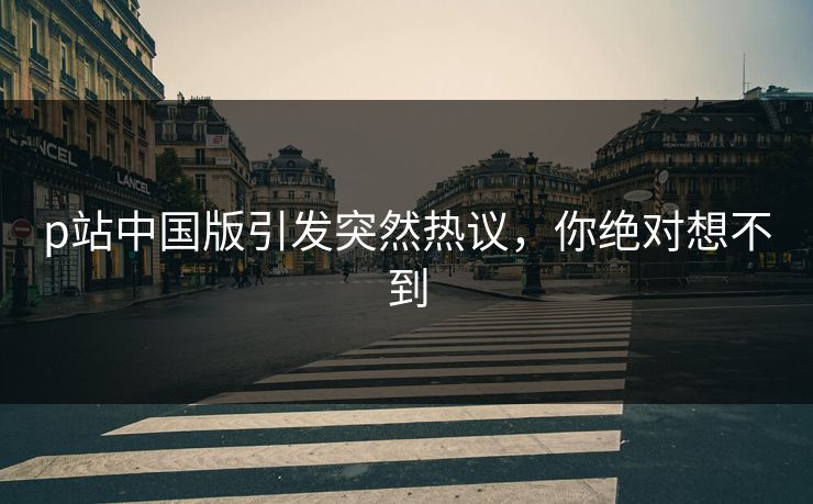p站中国版引发突然热议，你绝对想不到