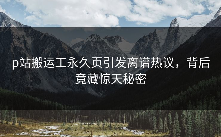 p站搬运工永久页引发离谱热议，背后竟藏惊天秘密