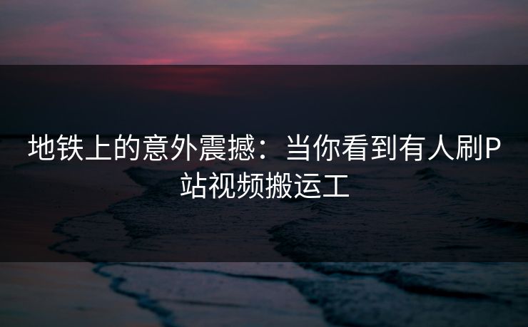 地铁上的意外震撼：当你看到有人刷P站视频搬运工
