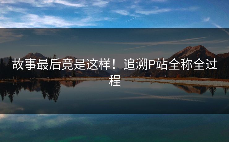 故事最后竟是这样！追溯P站全称全过程