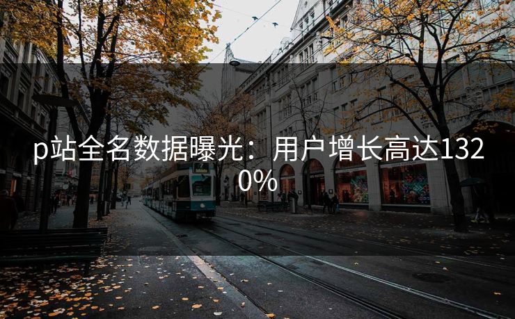 p站全名数据曝光：用户增长高达1320%