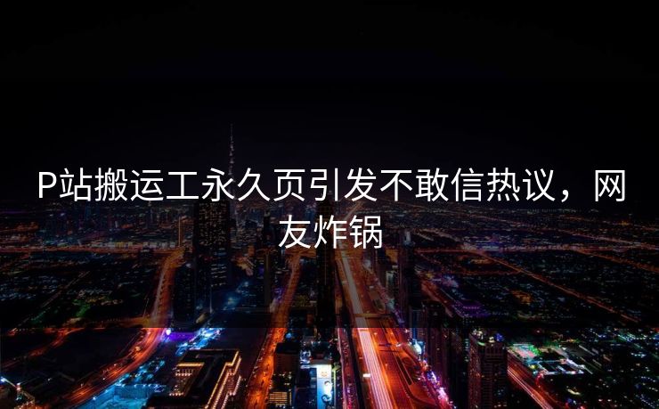 P站搬运工永久页引发不敢信热议，网友炸锅