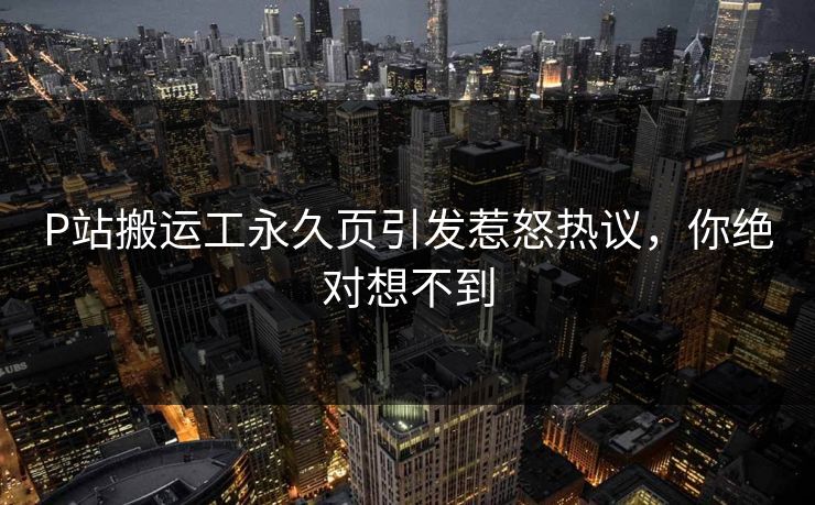 P站搬运工永久页引发惹怒热议，你绝对想不到