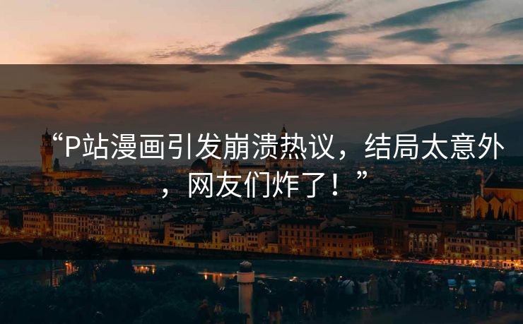 “P站漫画引发崩溃热议，结局太意外，网友们炸了！”