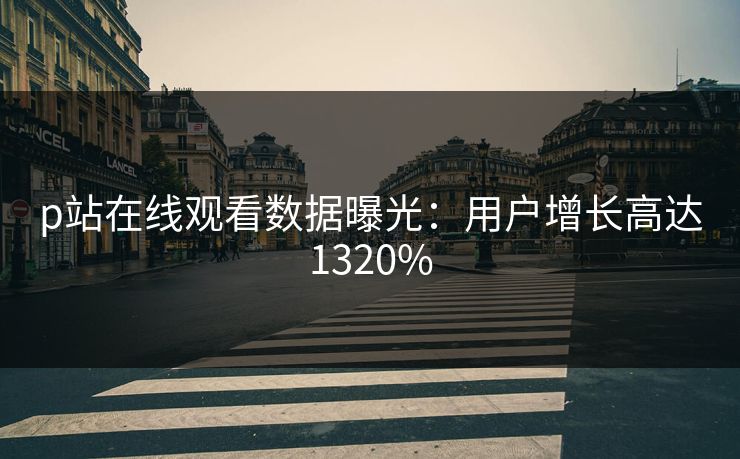 p站在线观看数据曝光：用户增长高达1320%