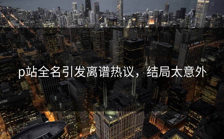 p站全名引发离谱热议，结局太意外