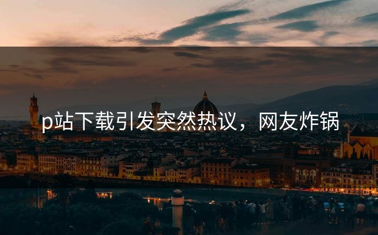 p站下载引发突然热议，网友炸锅