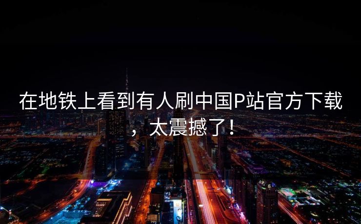 在地铁上看到有人刷中国P站官方下载，太震撼了！
