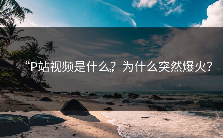 “P站视频是什么？为什么突然爆火？”