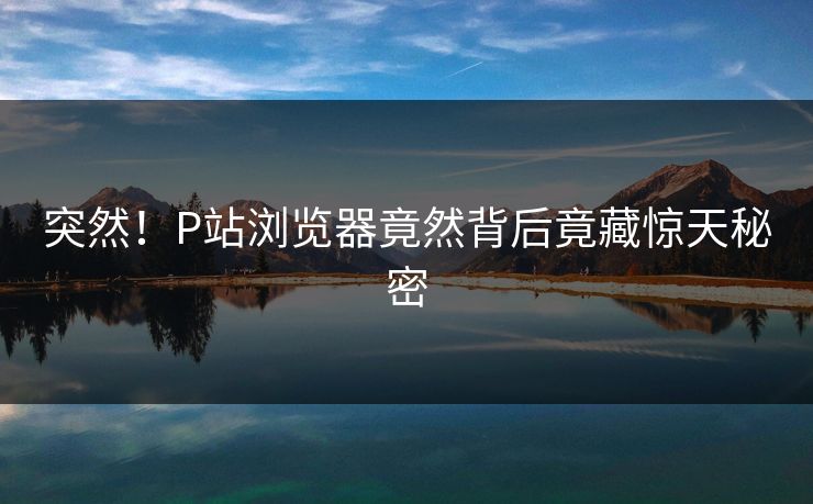 突然！P站浏览器竟然背后竟藏惊天秘密