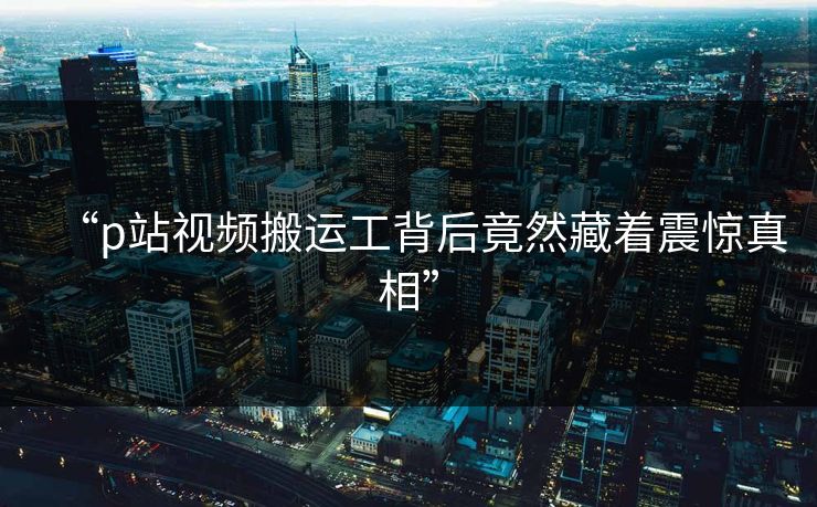 “p站视频搬运工背后竟然藏着震惊真相”