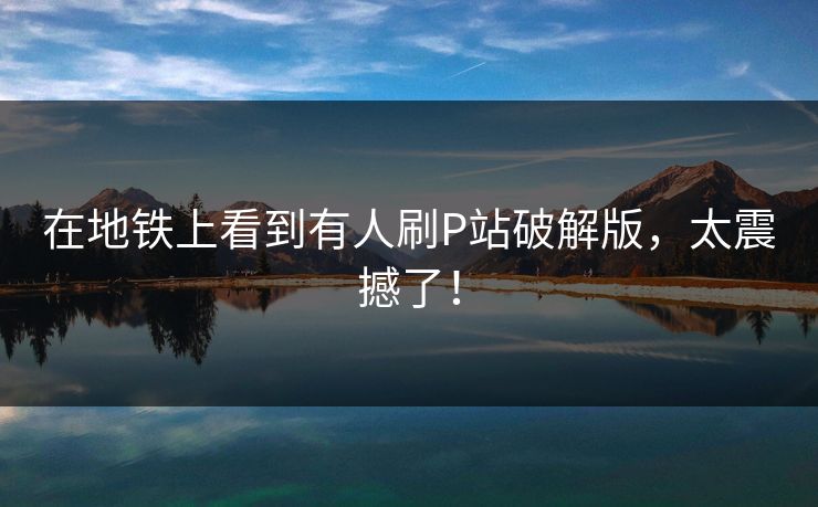 在地铁上看到有人刷P站破解版，太震撼了！