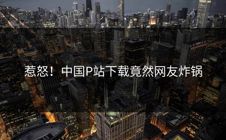 惹怒！中国P站下载竟然网友炸锅