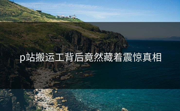 p站搬运工背后竟然藏着震惊真相