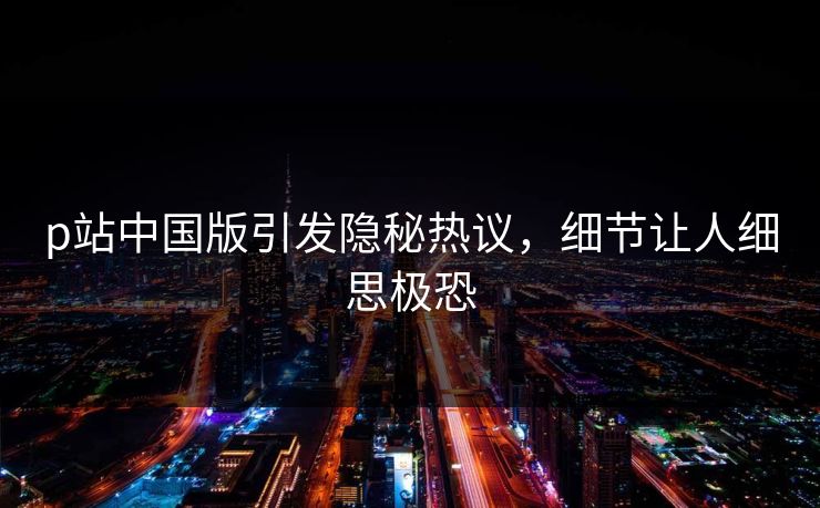 p站中国版引发隐秘热议，细节让人细思极恐