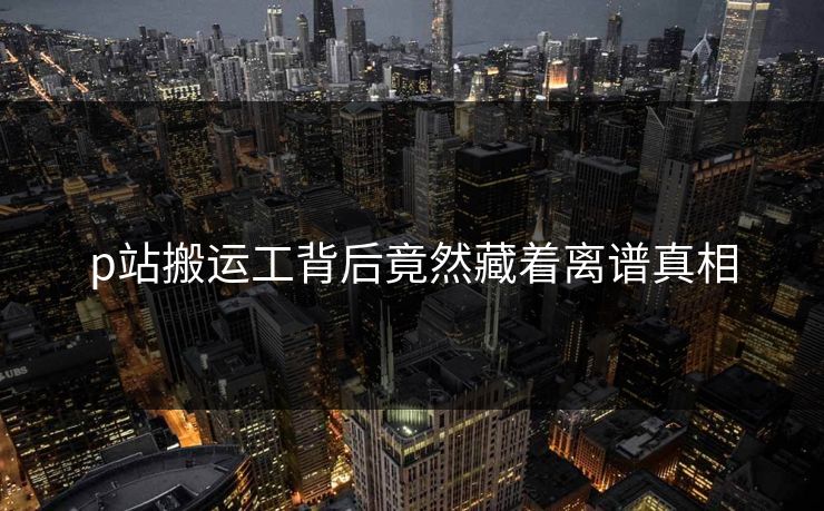 p站搬运工背后竟然藏着离谱真相