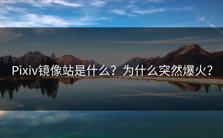 Pixiv镜像站是什么？为什么突然爆火？