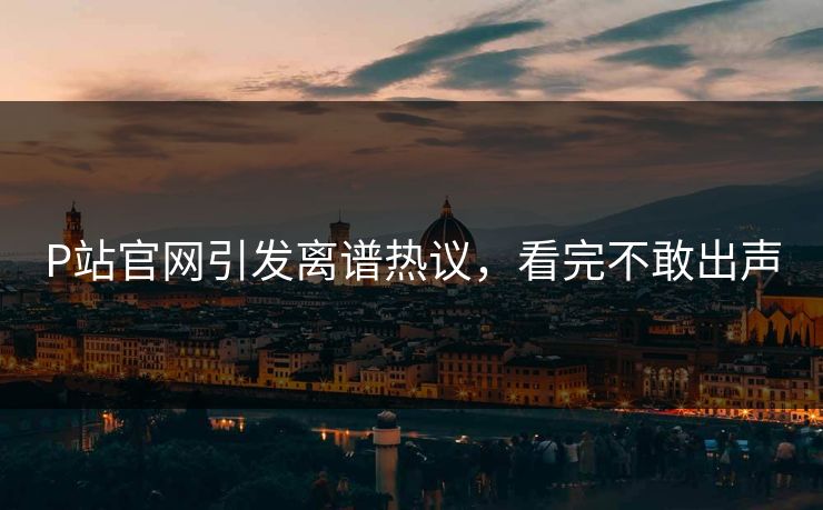 P站官网引发离谱热议，看完不敢出声