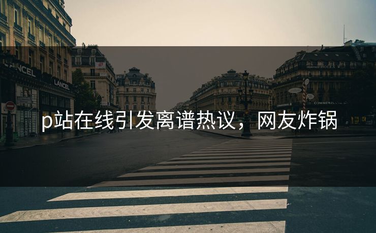 p站在线引发离谱热议，网友炸锅