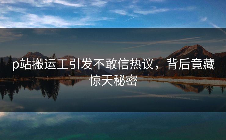 p站搬运工引发不敢信热议，背后竟藏惊天秘密