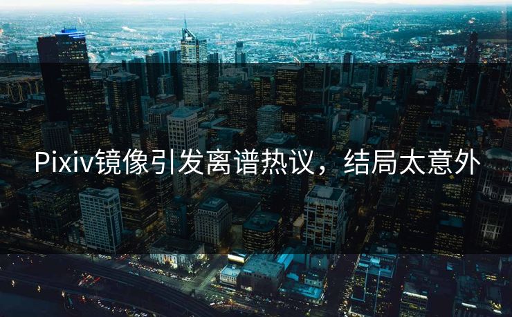 Pixiv镜像引发离谱热议，结局太意外