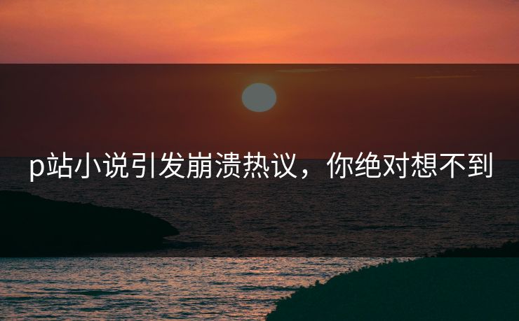 p站小说引发崩溃热议，你绝对想不到
