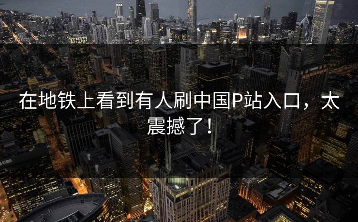 在地铁上看到有人刷中国P站入口，太震撼了！