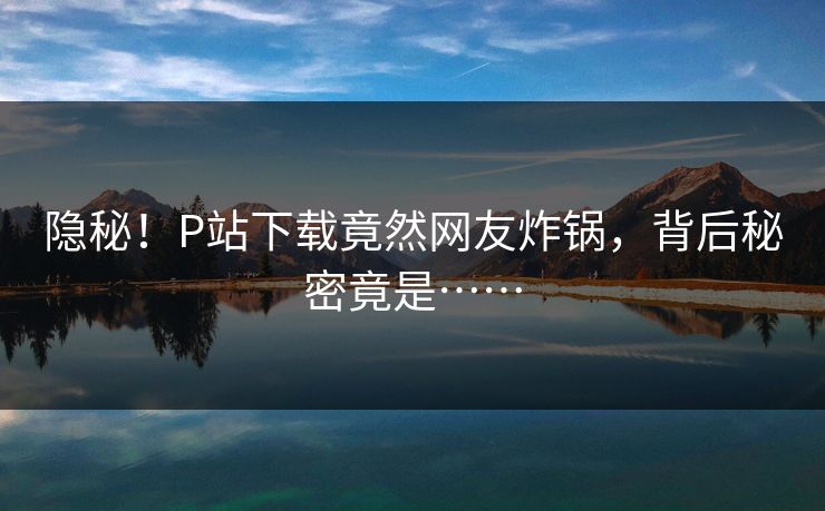 隐秘！P站下载竟然网友炸锅，背后秘密竟是……