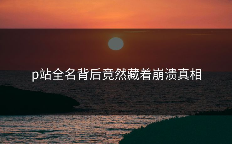 p站全名背后竟然藏着崩溃真相