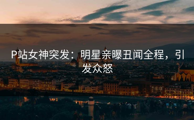 P站女神突发：明星亲曝丑闻全程，引发众怒