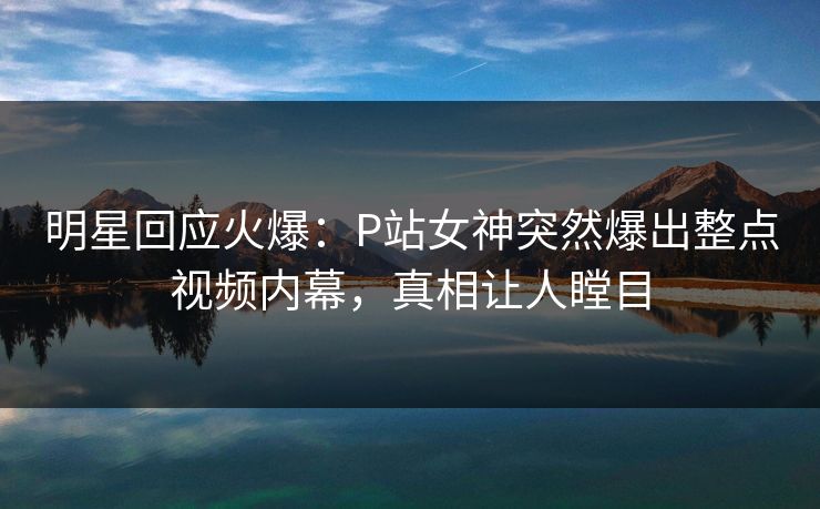 明星回应火爆：P站女神突然爆出整点视频内幕，真相让人瞠目