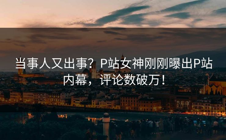 当事人又出事？P站女神刚刚曝出P站内幕，评论数破万！