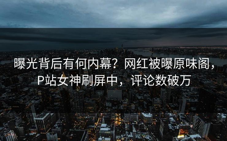 曝光背后有何内幕？网红被曝原味阁，P站女神刷屏中，评论数破万