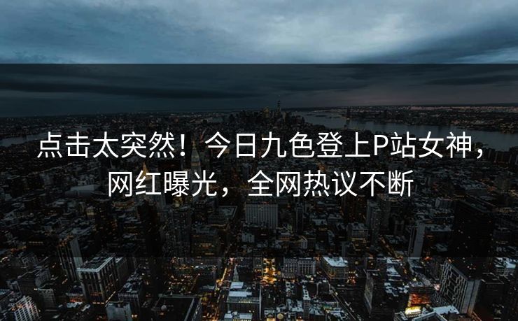 点击太突然！今日九色登上P站女神，网红曝光，全网热议不断