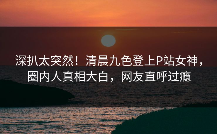 深扒太突然！清晨九色登上P站女神，圈内人真相大白，网友直呼过瘾