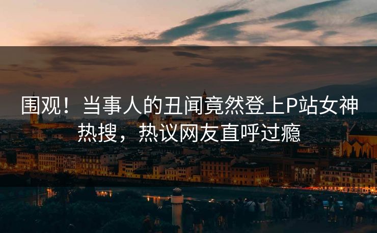 围观！当事人的丑闻竟然登上P站女神热搜，热议网友直呼过瘾