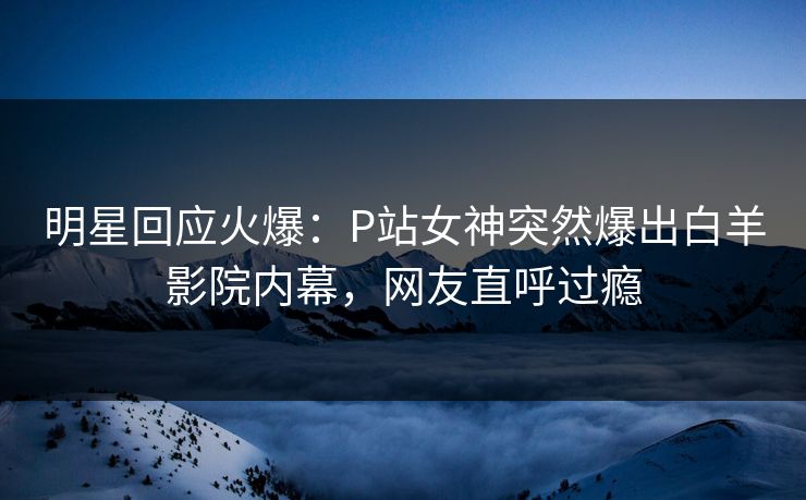 明星回应火爆：P站女神突然爆出白羊影院内幕，网友直呼过瘾